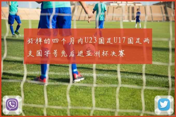 好样的四个月内U23国足U17国足两支国字号先后进亚洲杯决赛