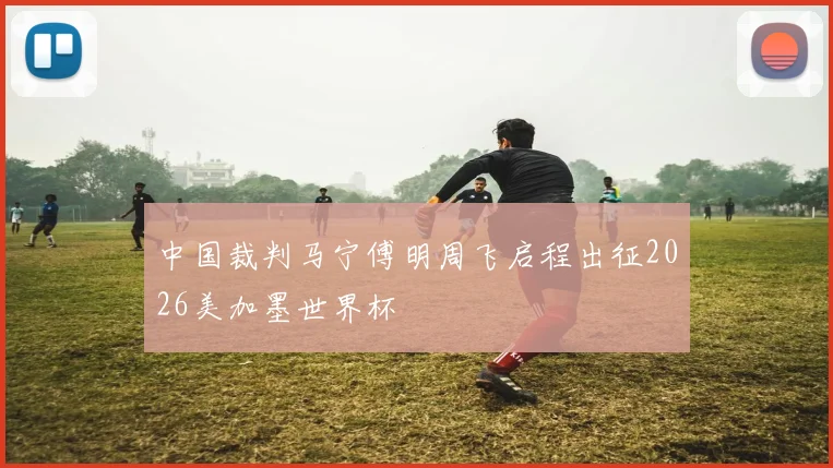 中国裁判马宁傅明周飞启程出征2026美加墨世界杯