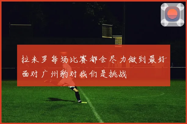 拉米罗每场比赛都会尽力做到最好面对广州豹对我们是挑战