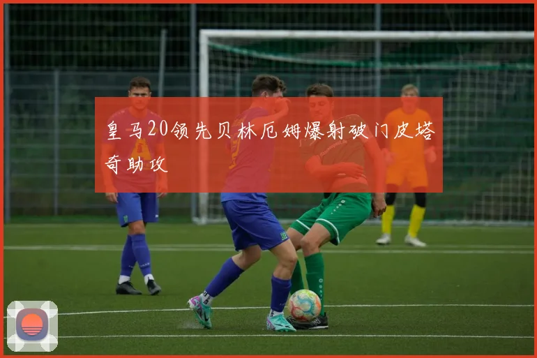 皇马20领先贝林厄姆爆射破门皮塔奇助攻