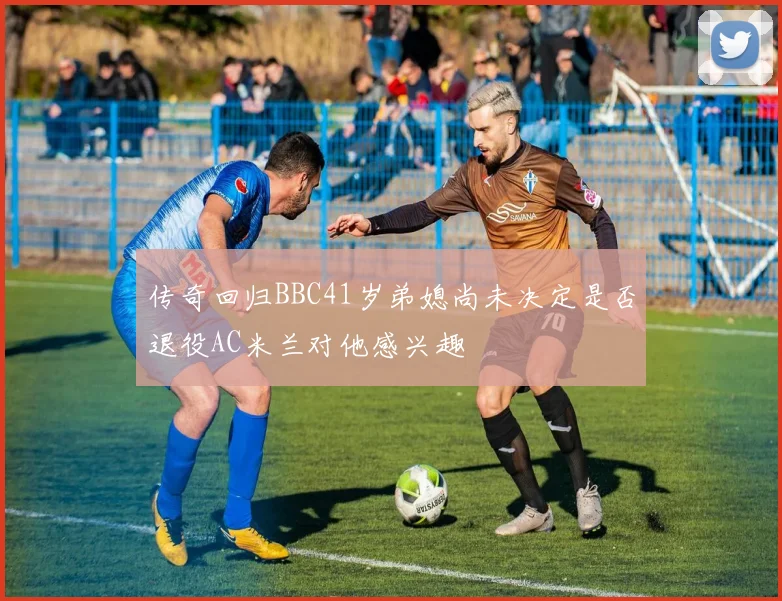 传奇回归BBC41岁弟媳尚未决定是否退役AC米兰对他感兴趣